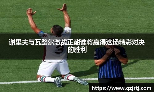谢里夫与瓦路尔激战正酣谁将赢得这场精彩对决的胜利